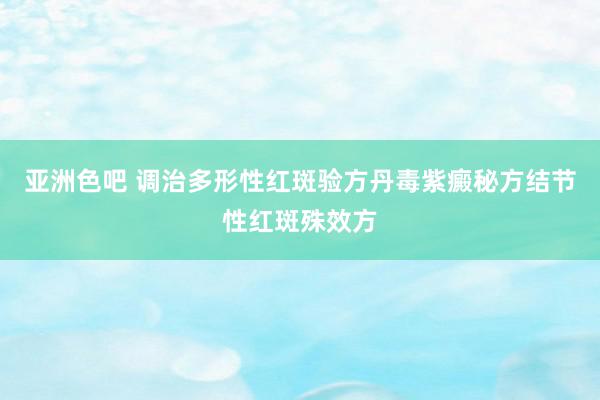 亚洲色吧 调治多形性红斑验方丹毒紫癜秘方结节性红斑殊效方