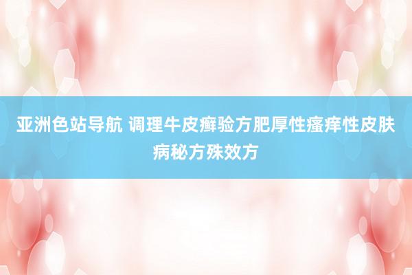 亚洲色站导航 调理牛皮癣验方肥厚性瘙痒性皮肤病秘方殊效方