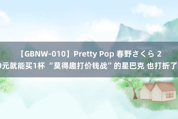 【GBNW-010】Pretty Pop 春野さくら 20元就能买1杯 “莫得趣打价钱战”的星巴克 也打折了？