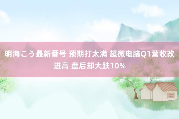 明海こう最新番号 预期打太满 超微电脑Q1营收改进高 盘后却大跌10%