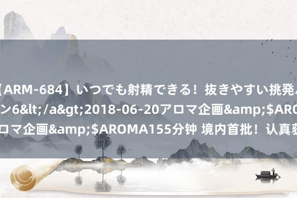 【ARM-684】いつでも射精できる！抜きやすい挑発パンチラコレクション6</a>2018-06-20アロマ企画&$AROMA155分钟 境内首批！认真获批了！