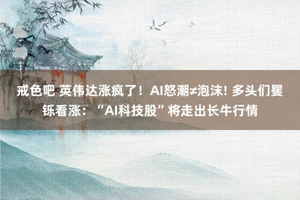 戒色吧 英伟达涨疯了！AI怒潮≠泡沫! 多头们矍铄看涨：“AI科技股”将走出长牛行情