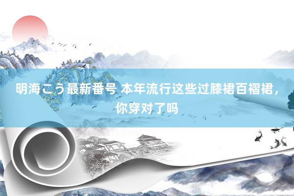 明海こう最新番号 本年流行这些过膝裙百褶裙，你穿对了吗