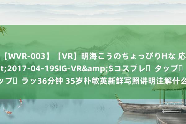 【WVR-003】【VR】明海こうのちょっぴりHな 応援 VR</a>2017-04-19SIG-VR&$コスプレ・タップ・ラッ36分钟 35岁朴敏英新鲜写照讲明注解什么叫风情万种、令东谈主酣醉