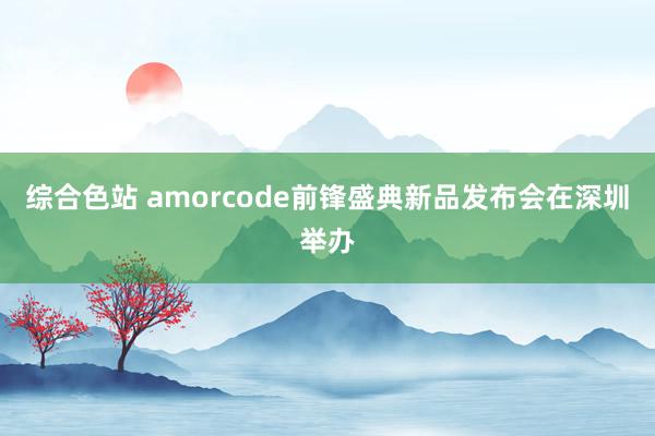 综合色站 amorcode前锋盛典新品发布会在深圳举办