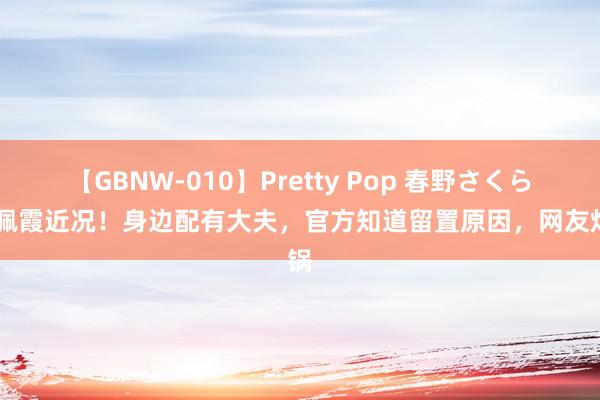 【GBNW-010】Pretty Pop 春野さくら 李佩霞近况！身边配有大夫，官方知道留置原因，网友炸锅