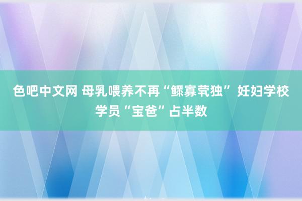 色吧中文网 母乳喂养不再“鳏寡茕独” 妊妇学校学员“宝爸”占半数