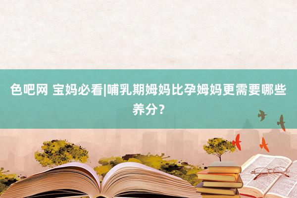 色吧网 宝妈必看|哺乳期姆妈比孕姆妈更需要哪些养分？