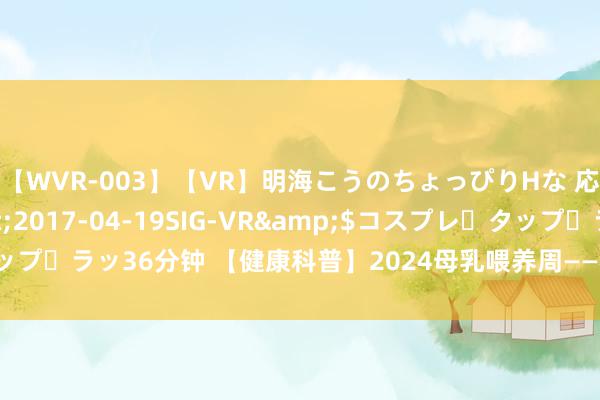 【WVR-003】【VR】明海こうのちょっぴりHな 応援 VR</a>2017-04-19SIG-VR&$コスプレ・タップ・ラッ36分钟 【健康科普】2024母乳喂养周——相沿母乳喂养 共建生养友好