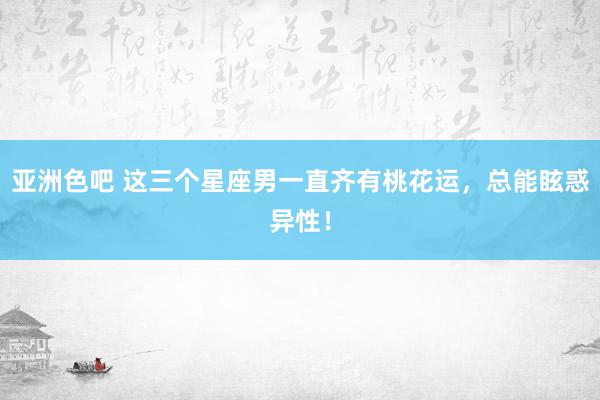 亚洲色吧 这三个星座男一直齐有桃花运，总能眩惑异性！