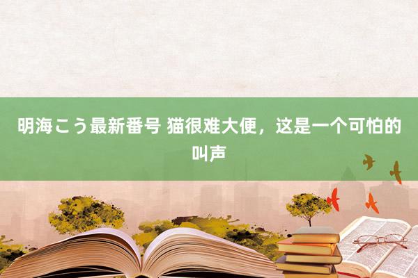 明海こう最新番号 猫很难大便，这是一个可怕的叫声