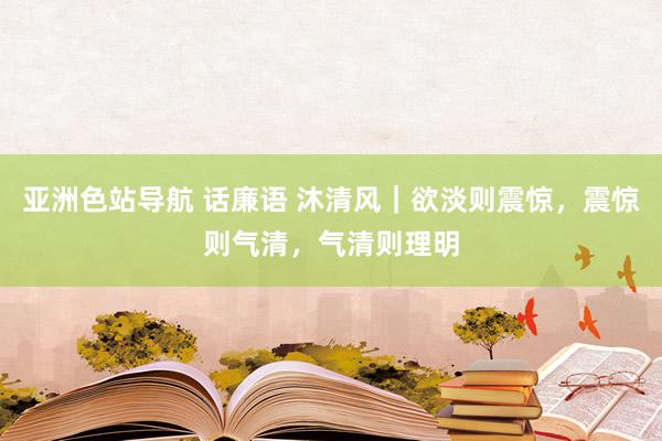 亚洲色站导航 话廉语 沐清风｜欲淡则震惊，震惊则气清，气清则理明