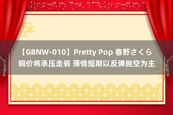 【GBNW-010】Pretty Pop 春野さくら 铜价将承压走弱 薄情短期以反弹抛空为主