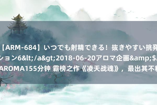 【ARM-684】いつでも射精できる！抜きやすい挑発パンチラコレクション6</a>2018-06-20アロマ企画&$AROMA155分钟 霸榜之作《凌天战魂》，最出其不料的细节，错过险些要哭死！