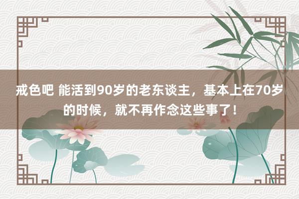 戒色吧 能活到90岁的老东谈主，基本上在70岁的时候，就不再作念这些事了！