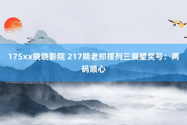 175xx晓晓影院 217期老郑摆列三展望奖号：两码顺心