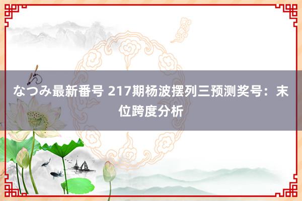 なつみ最新番号 217期杨波摆列三预测奖号：末位跨度分析