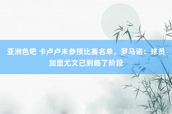 亚洲色吧 卡卢卢未参预比赛名单，罗马诺：球员加盟尤文已到临了阶段