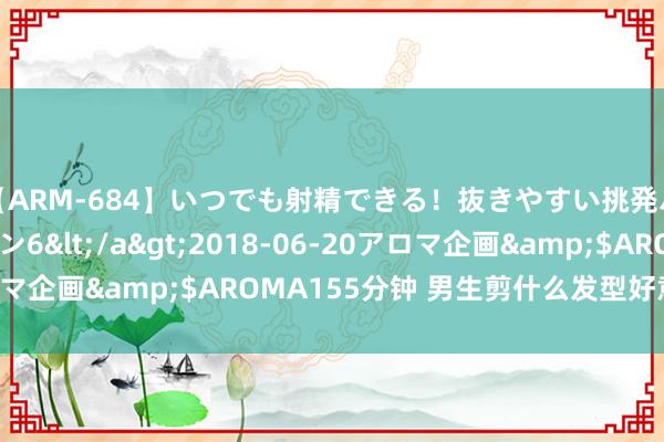 【ARM-684】いつでも射精できる！抜きやすい挑発パンチラコレクション6</a>2018-06-20アロマ企画&$AROMA155分钟 男生剪什么发型好意思瞻念