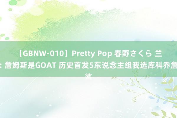 【GBNW-010】Pretty Pop 春野さくら 兰姆: 詹姆斯是GOAT 历史首发5东说念主组我选库科乔詹鲨