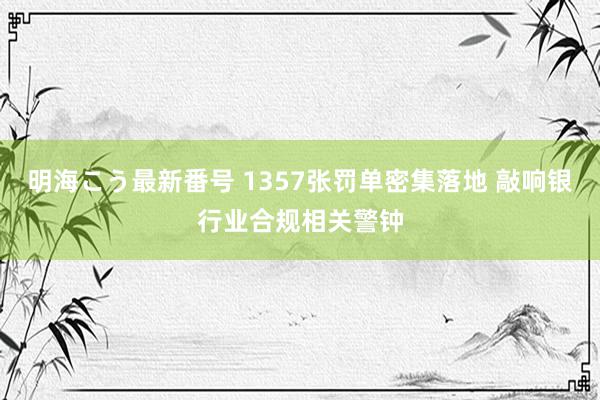 明海こう最新番号 1357张罚单密集落地 敲响银行业合规相关警钟