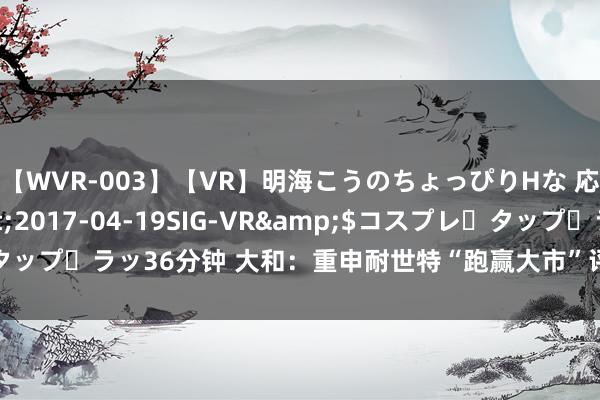 【WVR-003】【VR】明海こうのちょっぴりHな 応援 VR</a>2017-04-19SIG-VR&$コスプレ・タップ・ラッ36分钟 大和：重申耐世特“跑赢大市”评级 接洽价下调至3.1港元