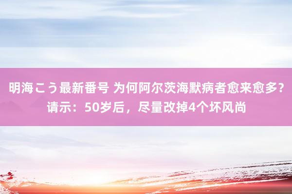 明海こう最新番号 为何阿尔茨海默病者愈来愈多？请示：50岁后，尽量改掉4个坏风尚