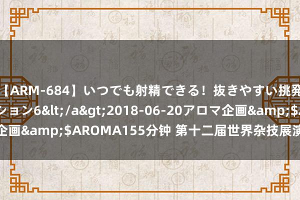 【ARM-684】いつでも射精できる！抜きやすい挑発パンチラコレクション6</a>2018-06-20アロマ企画&$AROMA155分钟 第十二届世界杂技展演将在沈阳上演