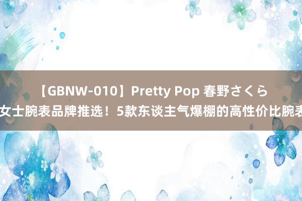 【GBNW-010】Pretty Pop 春野さくら 女士腕表品牌推选！5款东谈主气爆棚的高性价比腕表