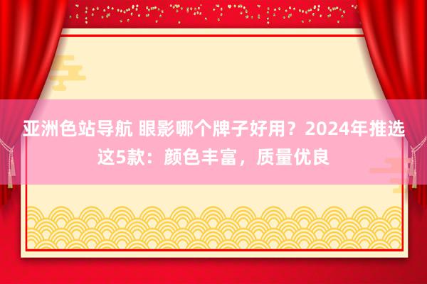 亚洲色站导航 眼影哪个牌子好用？2024年推选这5款：颜色丰富，质量优良