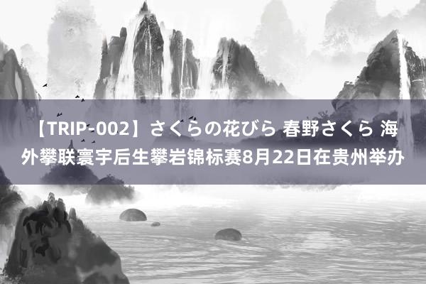 【TRIP-002】さくらの花びら 春野さくら 海外攀联寰宇后生攀岩锦标赛8月22日在贵州举办