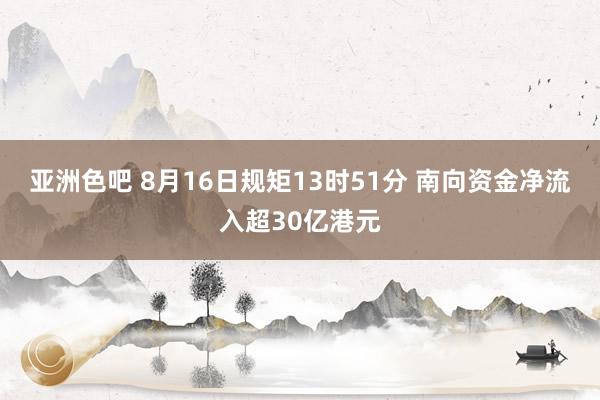 亚洲色吧 8月16日规矩13时51分 南向资金净流入超30亿港元