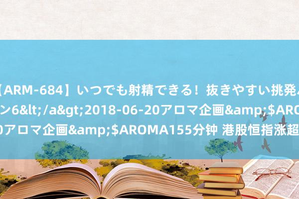 【ARM-684】いつでも射精できる！抜きやすい挑発パンチラコレクション6</a>2018-06-20アロマ企画&$AROMA155分钟 港股恒指涨超2%