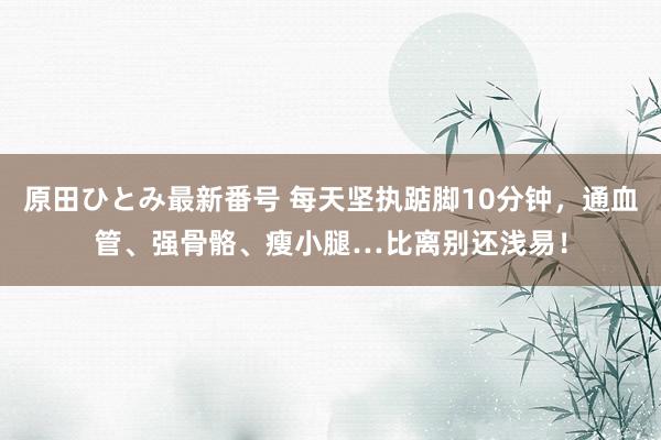 原田ひとみ最新番号 每天坚执踮脚10分钟，通血管、强骨骼、瘦小腿…比离别还浅易！