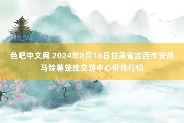 色吧中文网 2024年8月18日甘肃省定西市安然马铃薯笼统交游中心价钱行情