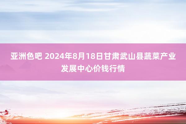 亚洲色吧 2024年8月18日甘肃武山县蔬菜产业发展中心价钱行情