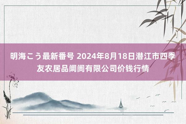 明海こう最新番号 2024年8月18日潜江市四季友农居品阛阓有限公司价钱行情