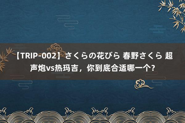 【TRIP-002】さくらの花びら 春野さくら 超声炮vs热玛吉，你到底合适哪一个？