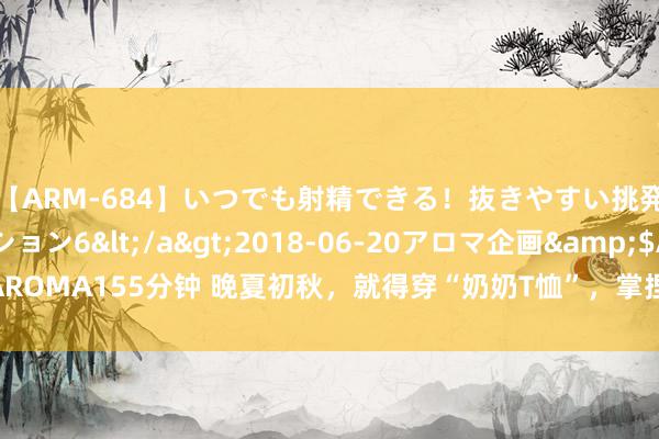 【ARM-684】いつでも射精できる！抜きやすい挑発パンチラコレクション6</a>2018-06-20アロマ企画&$AROMA155分钟 晚夏初秋，就得穿“奶奶T恤”，掌捏这些穿搭手段，闲雅不撞衫