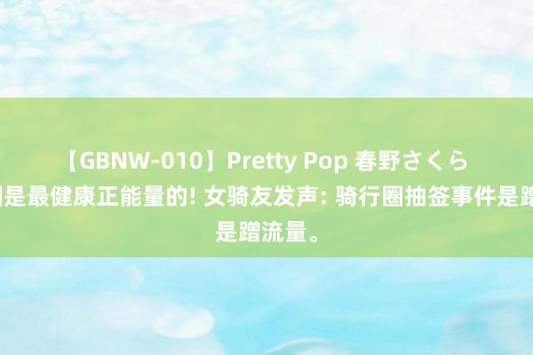 【GBNW-010】Pretty Pop 春野さくら 骑行圈是最健康正能量的! 女骑友发声: 骑行圈抽签事件是蹭流量。