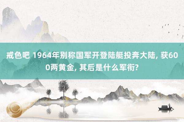 戒色吧 1964年别称国军开登陆艇投奔大陆, 获600两黄金, 其后是什么军衔?