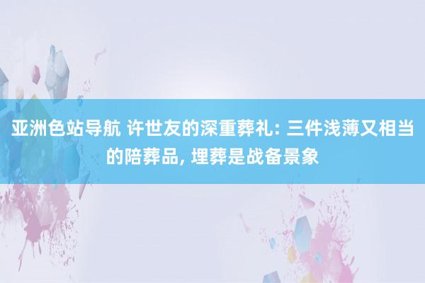 亚洲色站导航 许世友的深重葬礼: 三件浅薄又相当的陪葬品, 埋葬是战备景象