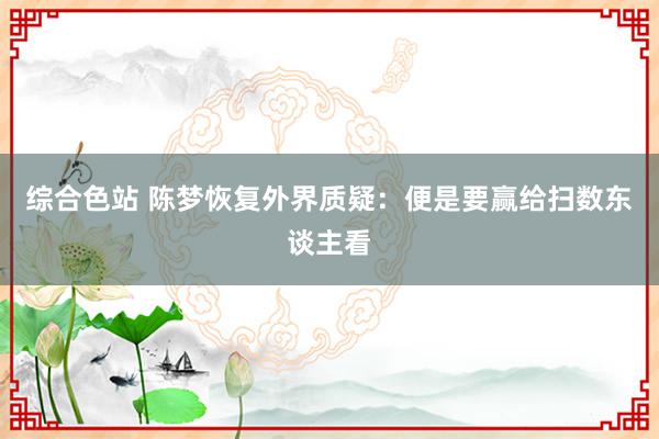 综合色站 陈梦恢复外界质疑：便是要赢给扫数东谈主看