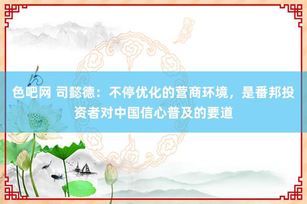 色吧网 司懿德：不停优化的营商环境，是番邦投资者对中国信心普及的要道