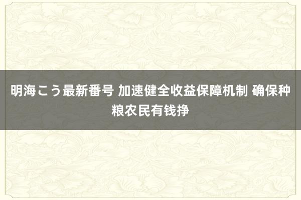 明海こう最新番号 加速健全收益保障机制 确保种粮农民有钱挣