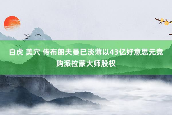 白虎 美穴 传布朗夫曼已淡薄以43亿好意思元竞购派拉蒙大师股权