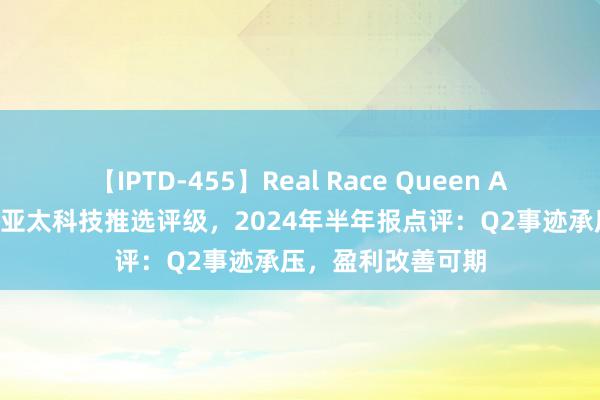 【IPTD-455】Real Race Queen AYA 民生证券予以亚太科技推选评级，2024年半年报点评：Q2事迹承压，盈利改善可期