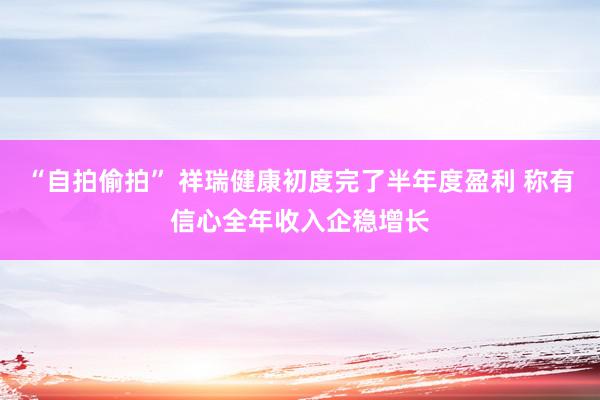 “自拍偷拍” 祥瑞健康初度完了半年度盈利 称有信心全年收入企稳增长