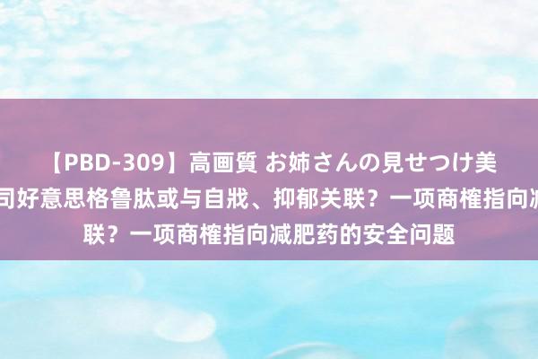 【PBD-309】高画質 お姉さんの見せつけ美尻＆美脚の誘惑 司好意思格鲁肽或与自戕、抑郁关联？一项商榷指向减肥药的安全问题