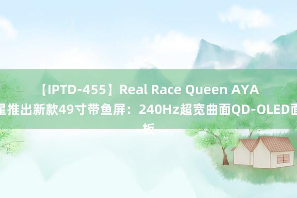 【IPTD-455】Real Race Queen AYA 微星推出新款49寸带鱼屏：240Hz超宽曲面QD-OLED面板